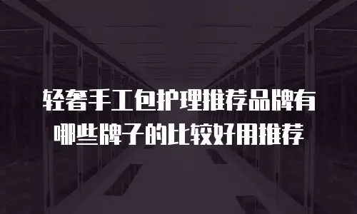 轻奢手工包护理推荐品牌有哪些牌子的比较好用推荐