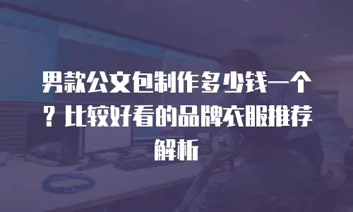 男款公文包制作多少钱一个？比较好看的品牌衣服推荐解析