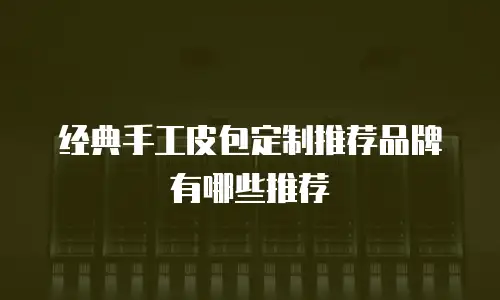 经典手工皮包定制推荐品牌有哪些推荐