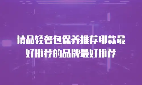 精品轻奢包保养推荐哪款最好推荐的品牌最好推荐