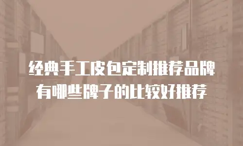 经典手工皮包定制推荐品牌有哪些牌子的比较好推荐