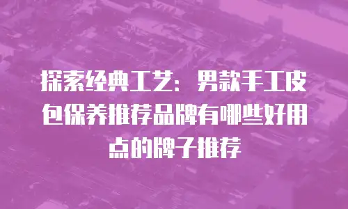 探索经典工艺：男款手工皮包保养推荐品牌有哪些好用点的牌子推荐