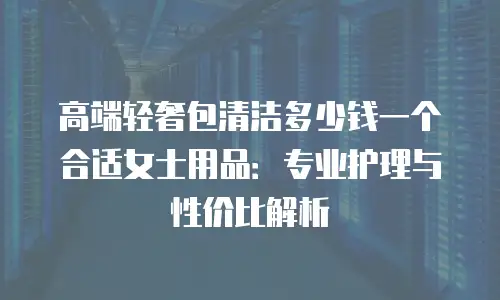 高端轻奢包清洁多少钱一个合适女士用品：专业护理与性价比解析