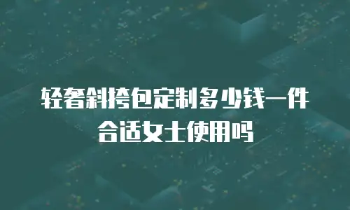 轻奢斜挎包定制多少钱一件合适女士使用吗