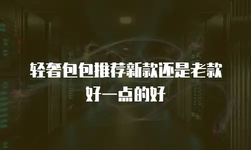 轻奢包包推荐新款还是老款好一点的好
