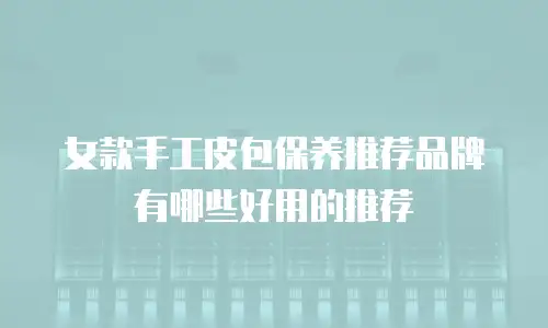 女款手工皮包保养推荐品牌有哪些好用的推荐