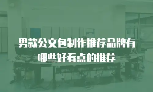 男款公文包制作推荐品牌有哪些好看点的推荐