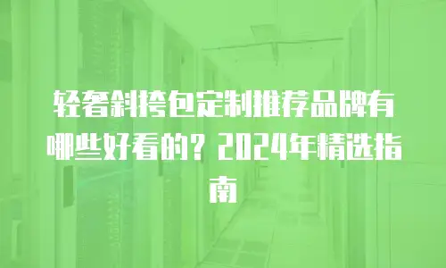 轻奢斜挎包定制推荐品牌有哪些好看的？2024年精选指南