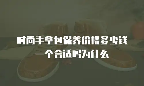 时尚手拿包保养价格多少钱一个合适吗为什么