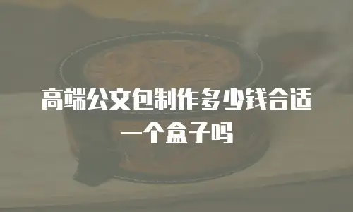 高端公文包制作多少钱合适一个盒子吗