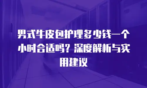 男式牛皮包护理多少钱一个小时合适吗？深度解析与实用建议