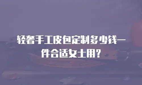 轻奢手工皮包定制多少钱一件合适女士用？