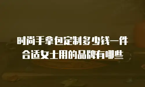时尚手拿包定制多少钱一件合适女士用的品牌有哪些
