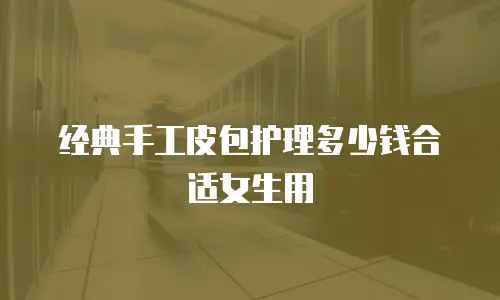 经典手工皮包护理多少钱合适女生用