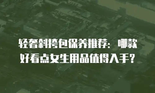 轻奢斜挎包保养推荐：哪款好看点女生用品值得入手？