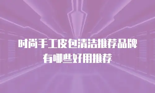 时尚手工皮包清洁推荐品牌有哪些好用推荐
