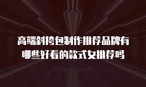 高端斜挎包制作推荐品牌有哪些好看的款式女推荐吗