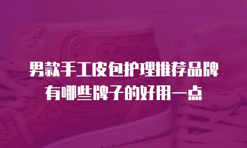 男款手工皮包护理推荐品牌有哪些牌子的好用一点