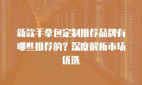 新款手拿包定制推荐品牌有哪些推荐的？深度解析市场优选