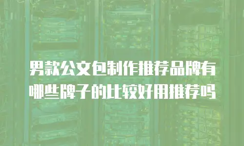 男款公文包制作推荐品牌有哪些牌子的比较好用推荐吗