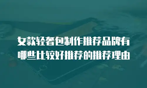 女款轻奢包制作推荐品牌有哪些比较好推荐的推荐理由