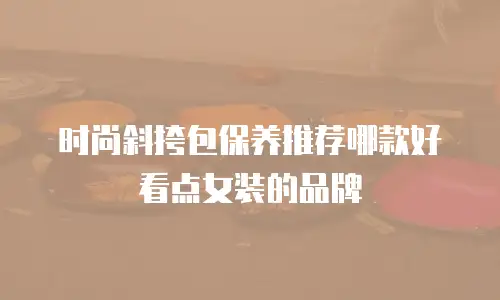 时尚斜挎包保养推荐哪款好看点女装的品牌