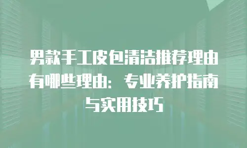 男款手工皮包清洁推荐理由有哪些理由：专业养护指南与实用技巧