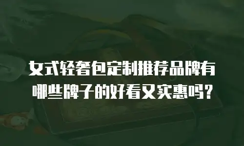 女式轻奢包定制推荐品牌有哪些牌子的好看又实惠吗？