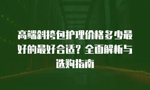 高端斜挎包护理价格多少最好的最好合适？全面解析与选购指南