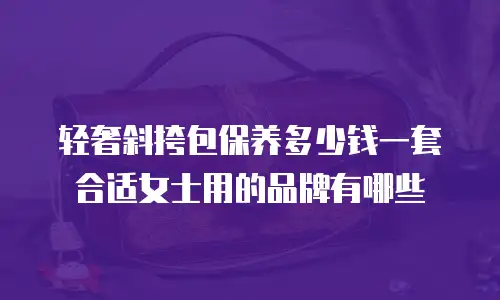 轻奢斜挎包保养多少钱一套合适女士用的品牌有哪些
