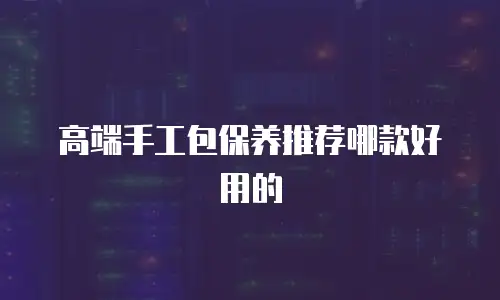 高端手工包保养推荐哪款好用的