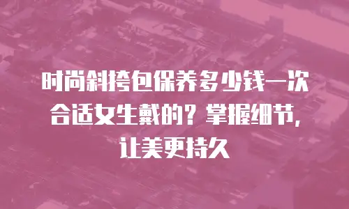 时尚斜挎包保养多少钱一次合适女生戴的？掌握细节，让美更持久