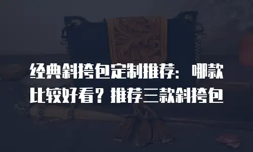 经典斜挎包定制推荐：哪款比较好看？推荐三款斜挎包