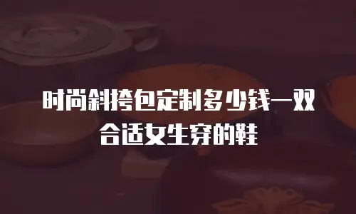 时尚斜挎包定制多少钱一双合适女生穿的鞋