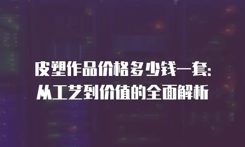皮塑作品价格多少钱一套：从工艺到价值的全面解析
