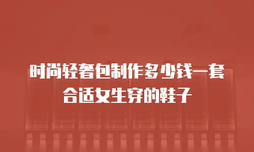 时尚轻奢包制作多少钱一套合适女生穿的鞋子