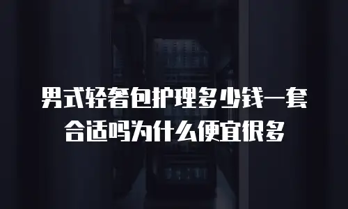 男式轻奢包护理多少钱一套合适吗为什么便宜很多