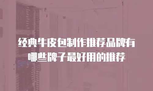 经典牛皮包制作推荐品牌有哪些牌子最好用的推荐