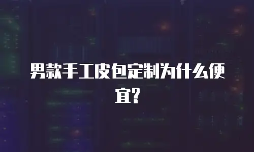  男款手工皮包定制为什么便宜?