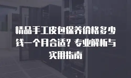 精品手工皮包保养价格多少钱一个月合适？专业解析与实用指南
