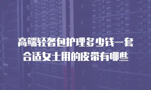 高端轻奢包护理多少钱一套合适女士用的皮带有哪些