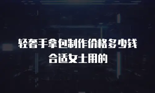 轻奢手拿包制作价格多少钱合适女士用的