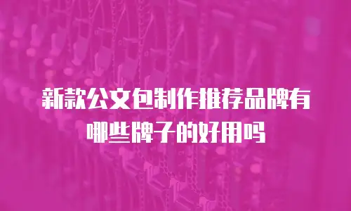 新款公文包制作推荐品牌有哪些牌子的好用吗