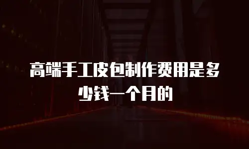 高端手工皮包制作费用是多少钱一个月的