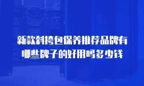 新款斜挎包保养推荐品牌有哪些牌子的好用吗多少钱