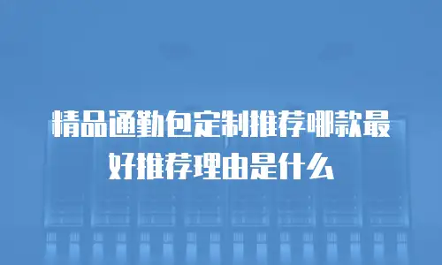 精品通勤包定制推荐哪款最好推荐理由是什么