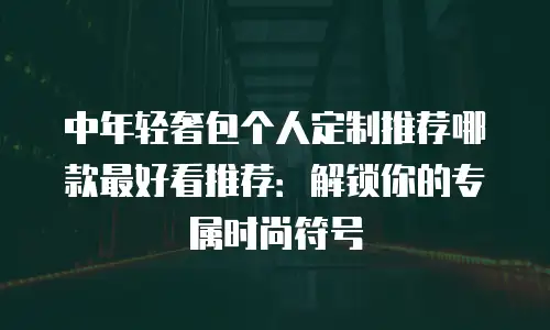 中年轻奢包个人定制推荐哪款最好看推荐：解锁你的专属时尚符号