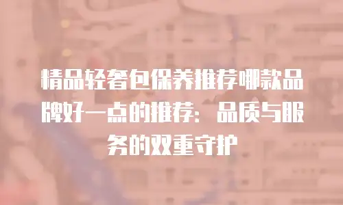 精品轻奢包保养推荐哪款品牌好一点的推荐：品质与服务的双重守护