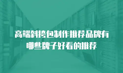 高端斜挎包制作推荐品牌有哪些牌子好看的推荐