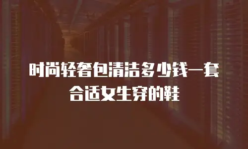时尚轻奢包清洁多少钱一套合适女生穿的鞋